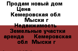 Продам новый дом  › Цена ­ 2 350 000 - Кемеровская обл., Мыски г. Недвижимость » Земельные участки аренда   . Кемеровская обл.,Мыски г.